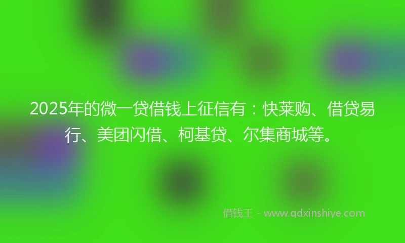 2025年的微一贷借钱上征信有：快莱购、借贷易行、美团闪借、柯基贷、尔集商城等。
