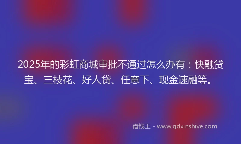 2025年的彩虹商城审批不通过怎么办有：快融贷宝、三枝花、好人贷、任意下、现金速融等。