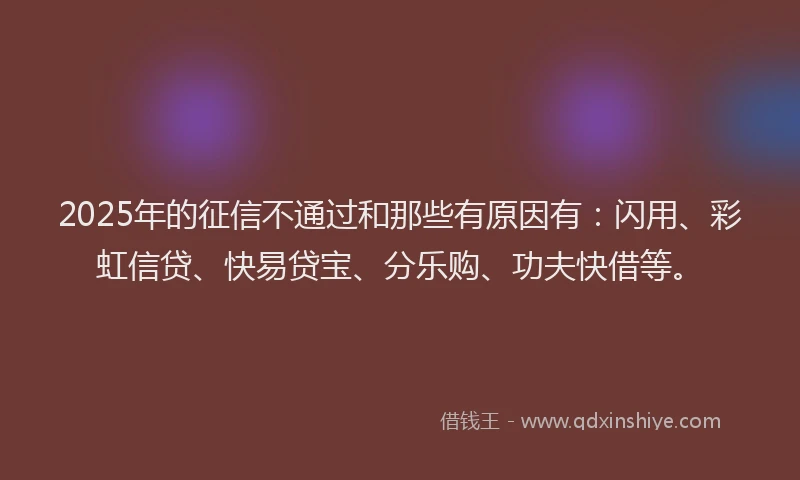2025年的征信不通过和那些有原因有：闪用、彩虹信贷、快易贷宝、分乐购、功夫快借等。