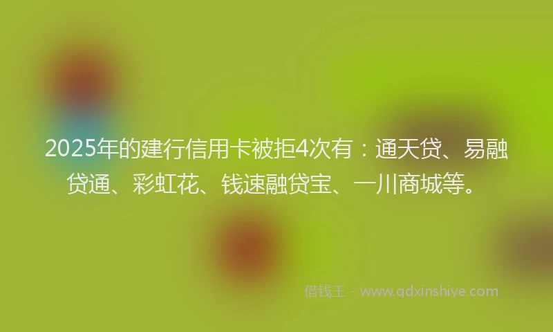 2025年的建行信用卡被拒4次有：通天贷、易融贷通、彩虹花、钱速融贷宝、一川商城等。
