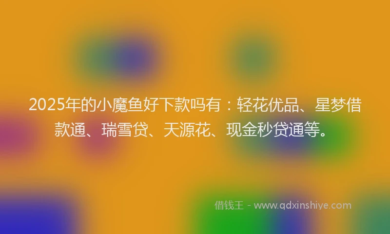 2025年的小魔鱼好下款吗有：轻花优品、星梦借款通、瑞雪贷、天源花、现金秒贷通等。