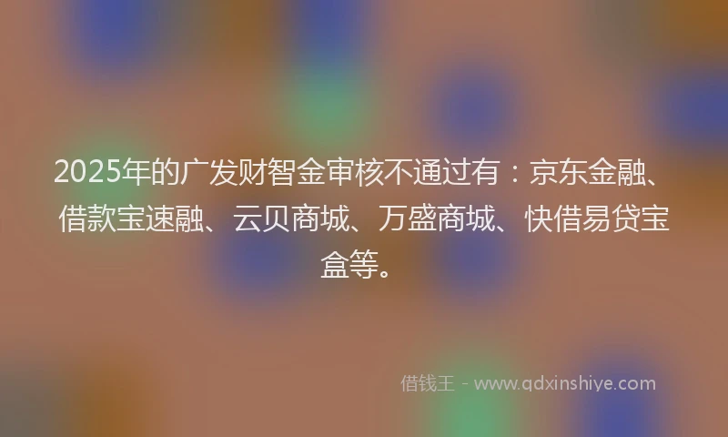2025年的广发财智金审核不通过有：京东金融、借款宝速融、云贝商城、万盛商城、快借易贷宝盒等。