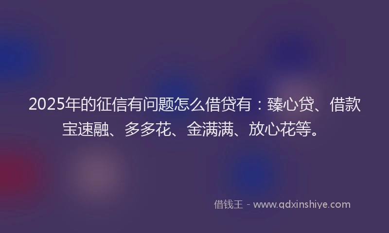 2025年的征信有问题怎么借贷有：臻心贷、借款宝速融、多多花、金满满、放心花等。