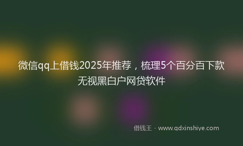 微信qq上借钱2025年推荐，梳理5个百分百下款无视黑白户网贷软件