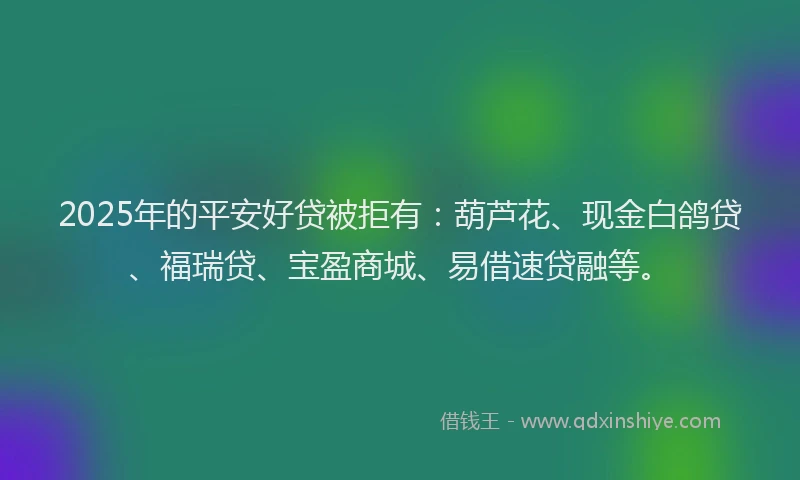 2025年的平安好贷被拒有：葫芦花、现金白鸽贷、福瑞贷、宝盈商城、易借速贷融等。