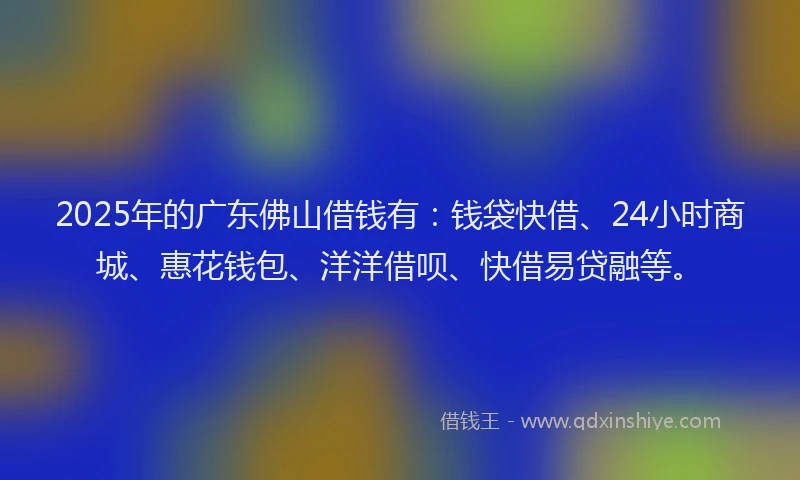 2025年的广东佛山借钱有：钱袋快借、24小时商城、惠花钱包、洋洋借呗、快借易贷融等。