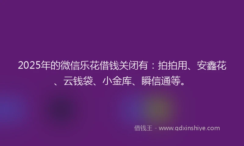 2025年的微信乐花借钱关闭有：拍拍用、安鑫花、云钱袋、小金库、瞬信通等。