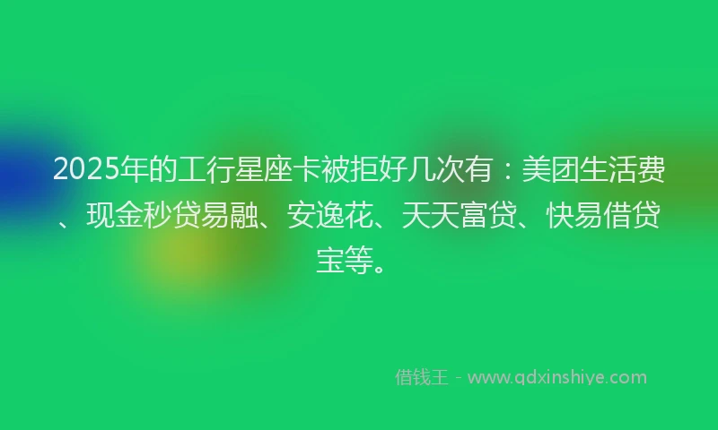 2025年的工行星座卡被拒好几次有：美团生活费、现金秒贷易融、安逸花、天天富贷、快易借贷宝等。