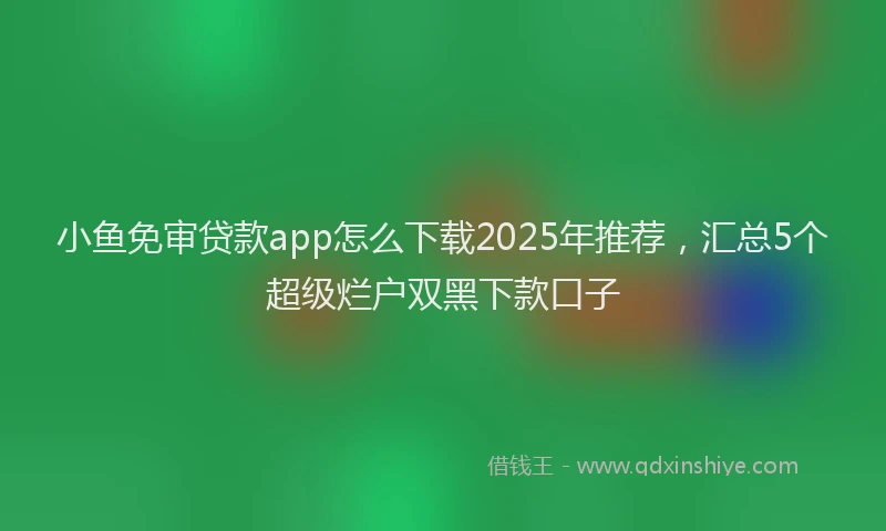 小鱼免审贷款app怎么下载2025年推荐，汇总5个超级烂户双黑下款口子