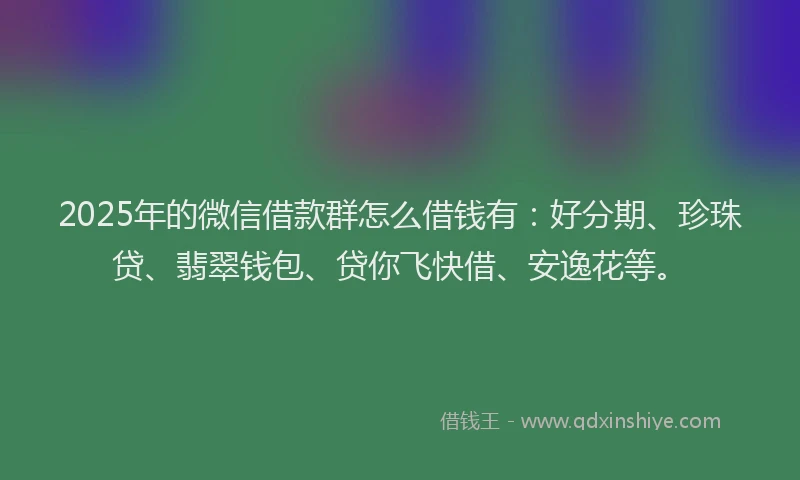 2025年的微信借款群怎么借钱有：好分期、珍珠贷、翡翠钱包、贷你飞快借、安逸花等。
