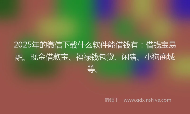 2025年的微信下载什么软件能借钱有：借钱宝易融、现金借款宝、福禄钱包贷、闲猪、小狗商城等。