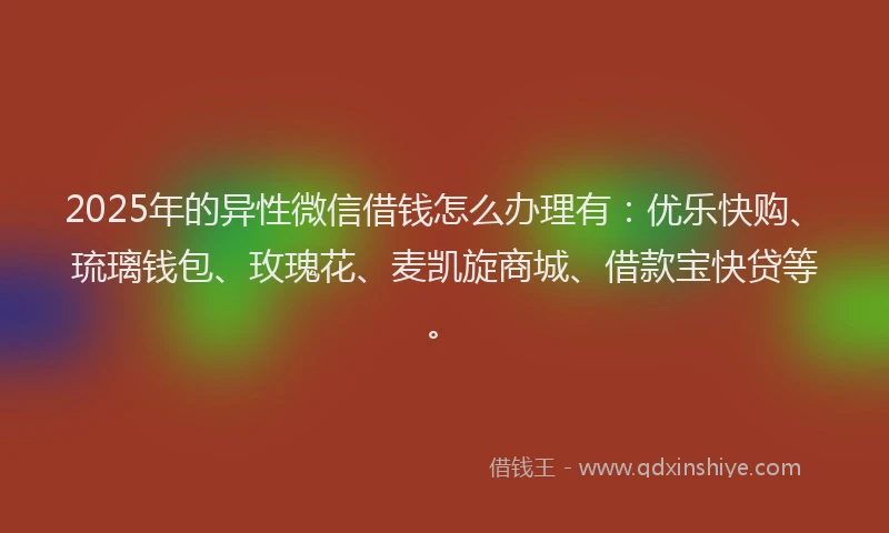2025年的异性微信借钱怎么办理有：优乐快购、琉璃钱包、玫瑰花、麦凯旋商城、借款宝快贷等。