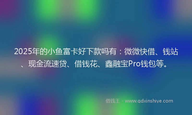 2025年的小鱼富卡好下款吗有：微微快借、钱站、现金流速贷、借钱花、鑫融宝Pro钱包等。