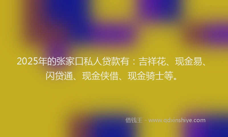 2025年的张家口私人贷款有：吉祥花、现金易、闪贷通、现金侠借、现金骑士等。