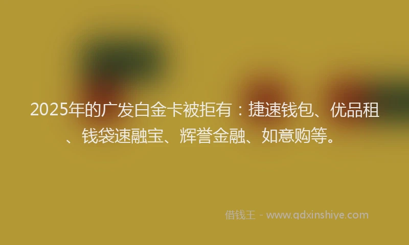 2025年的广发白金卡被拒有：捷速钱包、优品租、钱袋速融宝、辉誉金融、如意购等。