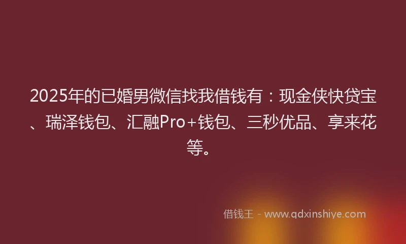 2025年的已婚男微信找我借钱有：现金侠快贷宝、瑞泽钱包、汇融Pro+钱包、三秒优品、享来花等。