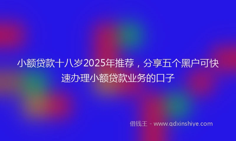 小额贷款十八岁2025年推荐，分享五个黑户可快速办理小额贷款业务的口子