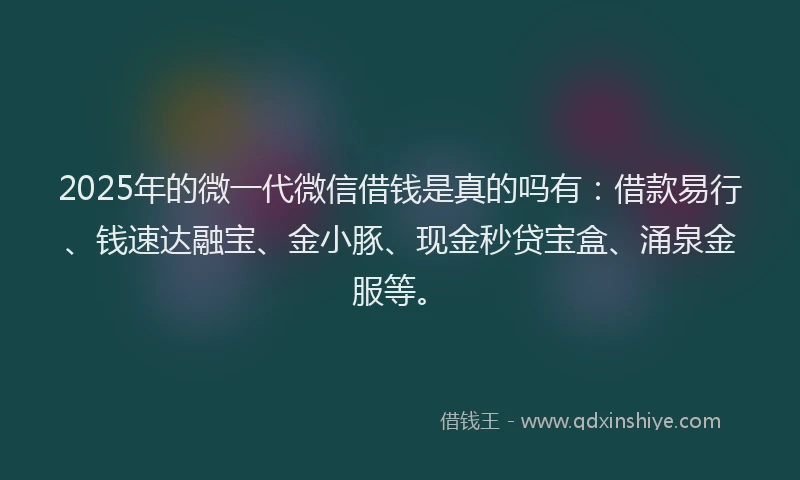 2025年的微一代微信借钱是真的吗有：借款易行、钱速达融宝、金小豚、现金秒贷宝盒、涌泉金服等。