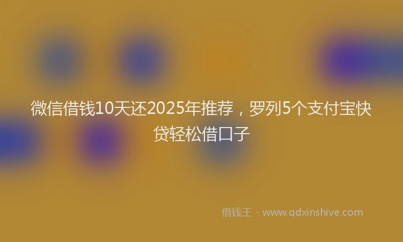 微信借钱10天还2025年推荐，罗列5个支付宝快贷轻松借口子