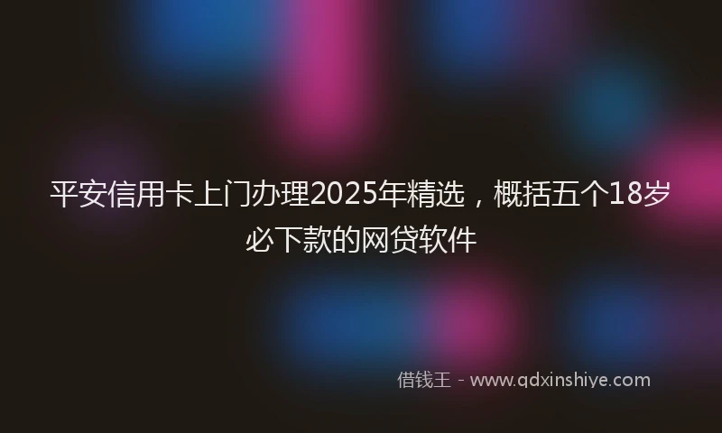 平安信用卡上门办理2025年精选，概括五个18岁必下款的网贷软件