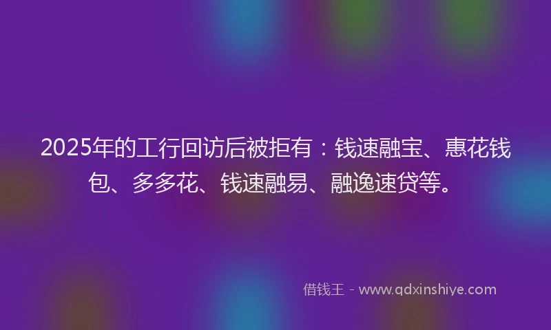 2025年的工行回访后被拒有：钱速融宝、惠花钱包、多多花、钱速融易、融逸速贷等。