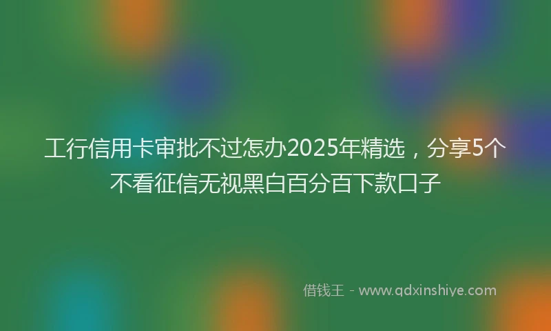 工行信用卡审批不过怎办2025年精选，分享5个不看征信无视黑白百分百下款口子