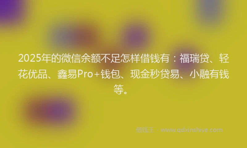 2025年的微信余额不足怎样借钱有：福瑞贷、轻花优品、鑫易Pro+钱包、现金秒贷易、小融有钱等。