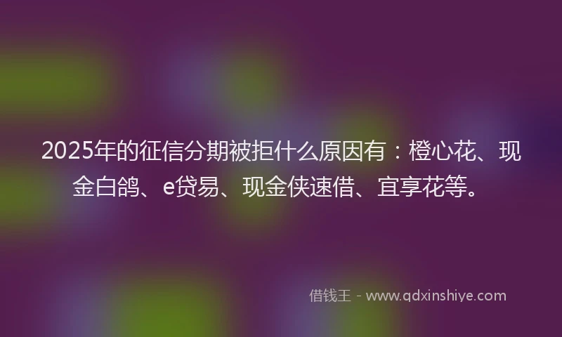 2025年的征信分期被拒什么原因有：橙心花、现金白鸽、e贷易、现金侠速借、宜享花等。