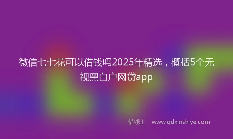 微信七七花可以借钱吗2025年精选，概括5个无视黑白户网贷app