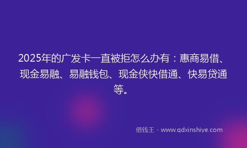 2025年的广发卡一直被拒怎么办有：惠商易借、现金易融、易融钱包、现金侠快借通、快易贷通等。