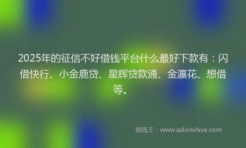 2025年的征信不好借钱平台什么最好下款有：闪借快行、小金鹿贷、星辉贷款通、金瀛花、想借等。