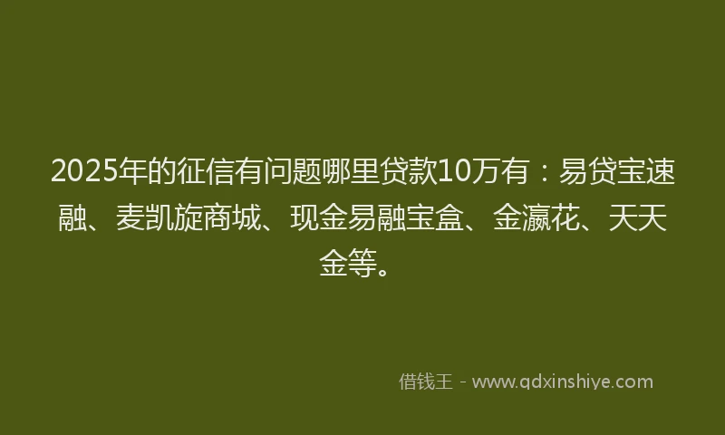 2025年的征信有问题哪里贷款10万有：易贷宝速融、麦凯旋商城、现金易融宝盒、金瀛花、天天金等。