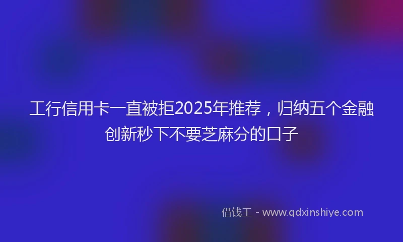 工行信用卡一直被拒2025年推荐，归纳五个金融创新秒下不要芝麻分的口子