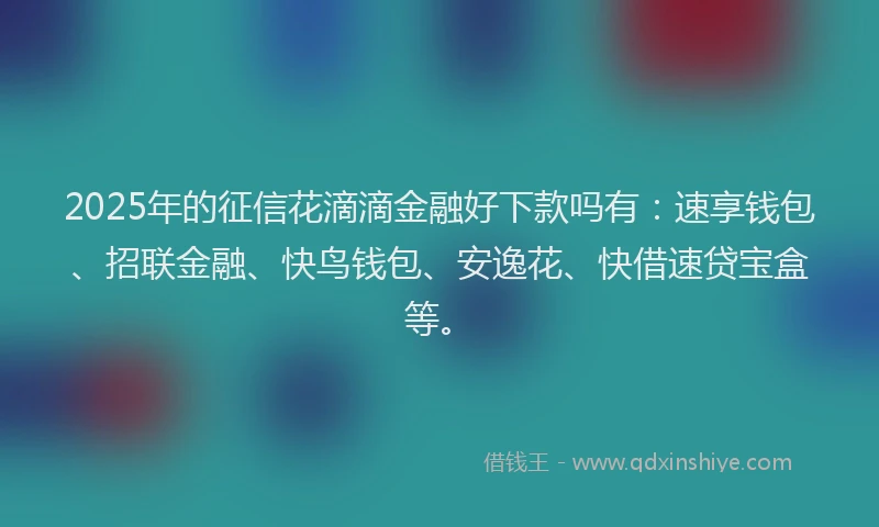 2025年的征信花滴滴金融好下款吗有：速享钱包、招联金融、快鸟钱包、安逸花、快借速贷宝盒等。