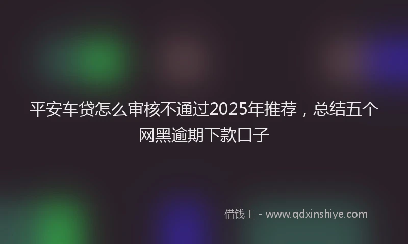 平安车贷怎么审核不通过2025年推荐，总结五个网黑逾期下款口子