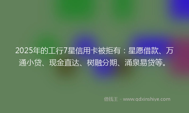 2025年的工行7星信用卡被拒有：星愿借款、万通小贷、现金直达、树融分期、涌泉易贷等。