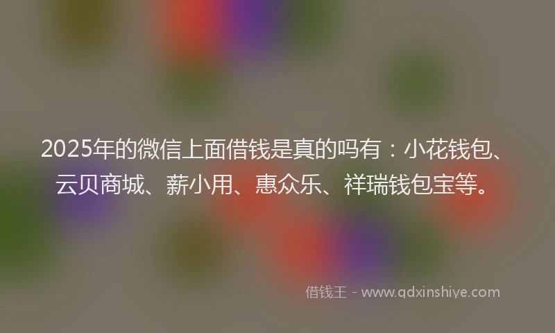 2025年的微信上面借钱是真的吗有：小花钱包、云贝商城、薪小用、惠众乐、祥瑞钱包宝等。