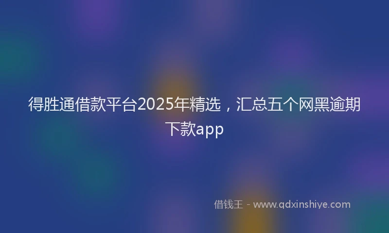 得胜通借款平台2025年精选，汇总五个网黑逾期下款app