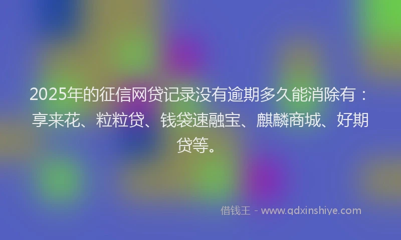 2025年的征信网贷记录没有逾期多久能消除有：享来花、粒粒贷、钱袋速融宝、麒麟商城、好期贷等。