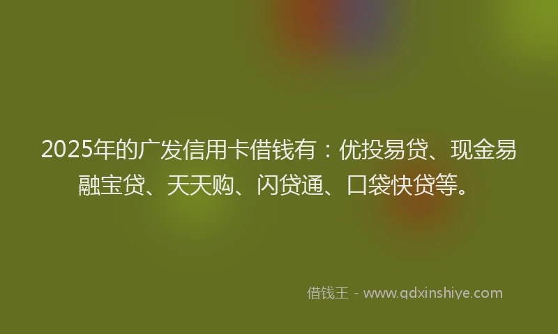 2025年的广发信用卡借钱有：优投易贷、现金易融宝贷、天天购、闪贷通、口袋快贷等。