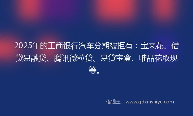 2025年的工商银行汽车分期被拒有：宝来花、借贷易融贷、腾讯微粒贷、易贷宝盒、唯品花取现等。