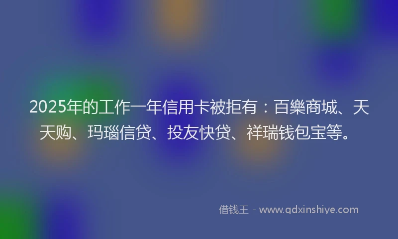 2025年的工作一年信用卡被拒有:百樂商城、天天购、玛瑙信贷、投友快贷、祥瑞钱包宝等。