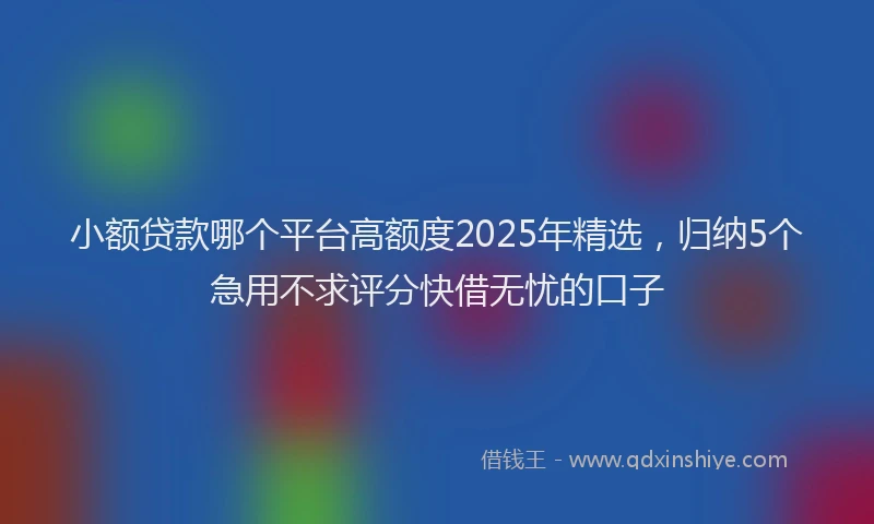 小额贷款哪个平台高额度2025年精选，归纳5个急用不求评分快借无忧的口子