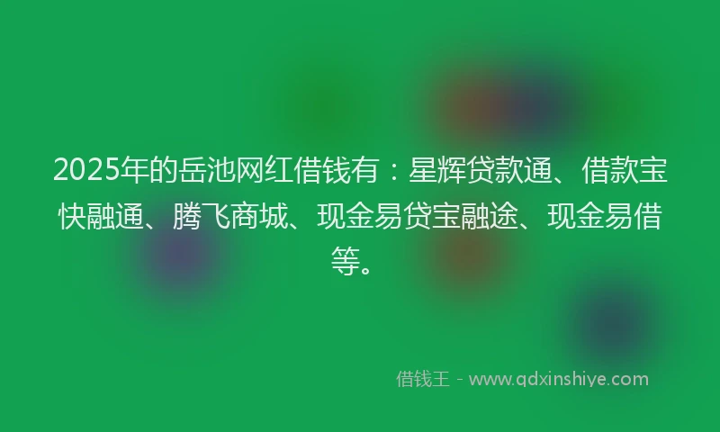 2025年的岳池网红借钱有：星辉贷款通、借款宝快融通、腾飞商城、现金易贷宝融途、现金易借等。