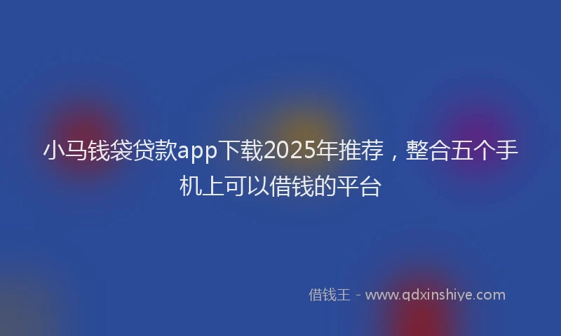 小马钱袋贷款app下载2025年推荐，整合五个手机上可以借钱的平台