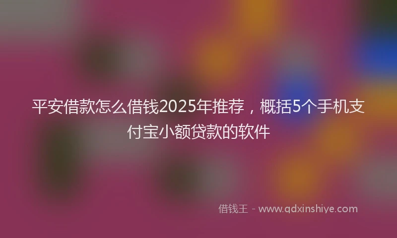平安借款怎么借钱2025年推荐，概括5个手机支付宝小额贷款的软件