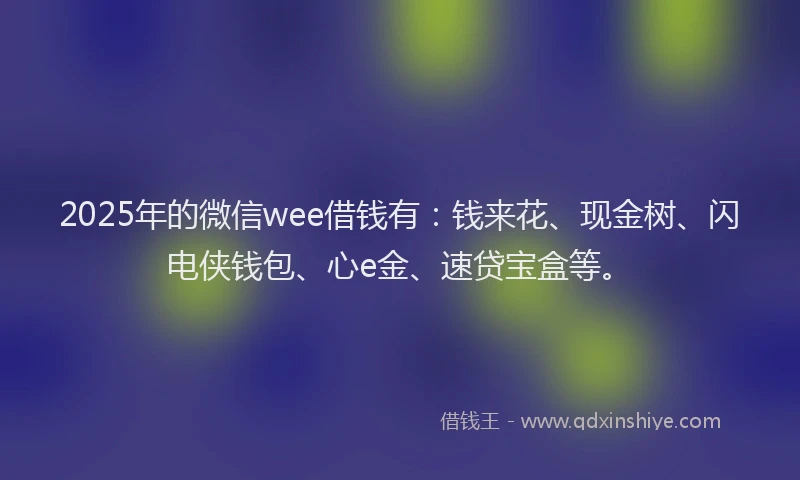 2025年的微信wee借钱有：钱来花、现金树、闪电侠钱包、心e金、速贷宝盒等。