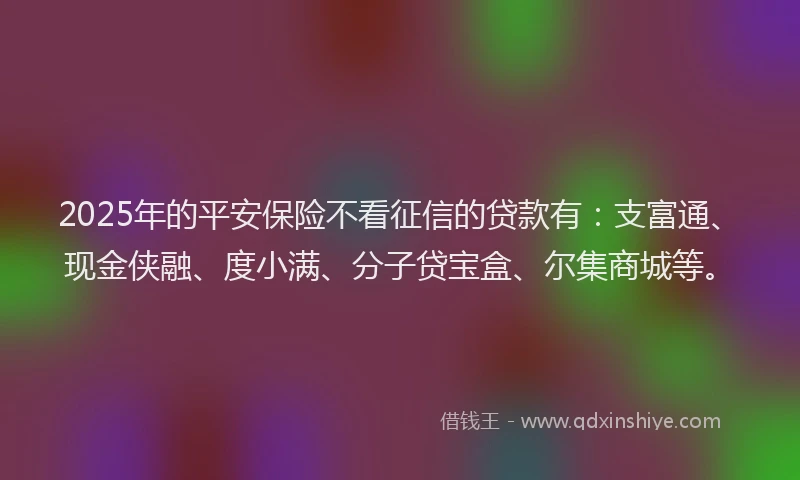2025年的平安保险不看征信的贷款有：支富通、现金侠融、度小满、分子贷宝盒、尔集商城等。