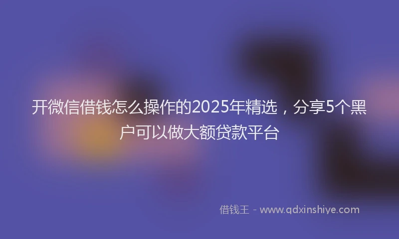 开微信借钱怎么操作的2025年精选，分享5个黑户可以做大额贷款平台