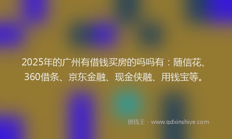2025年的广州有借钱买房的吗吗有：随信花、360借条、京东金融、现金侠融、用钱宝等。